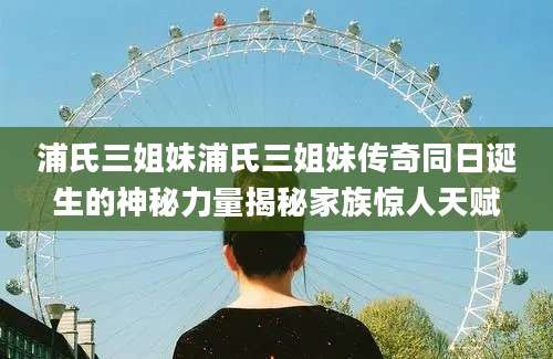 浦氏三姐妹浦氏三姐妹传奇同日诞生的神秘力量揭秘家族惊人天赋