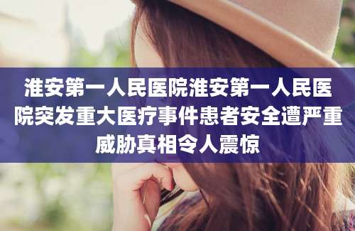 淮安第一人民医院淮安第一人民医院突发重大医疗事件患者安全遭严重威胁真相令人震惊