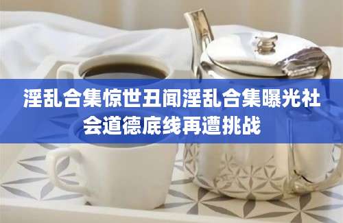 淫乱合集惊世丑闻淫乱合集曝光社会道德底线再遭挑战