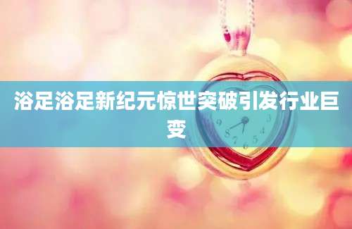 浴足浴足新纪元惊世突破引发行业巨变