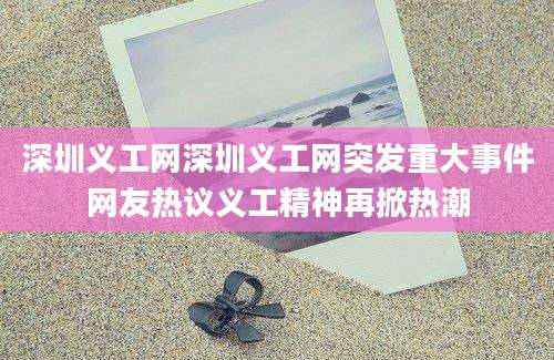深圳义工网深圳义工网突发重大事件网友热议义工精神再掀热潮