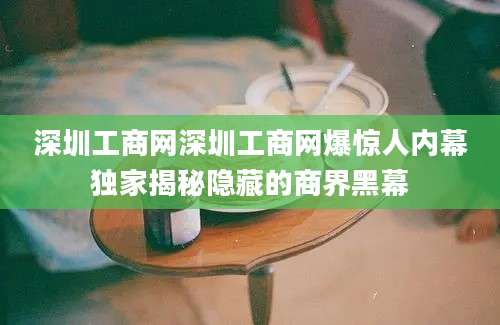 深圳工商网深圳工商网爆惊人内幕独家揭秘隐藏的商界黑幕