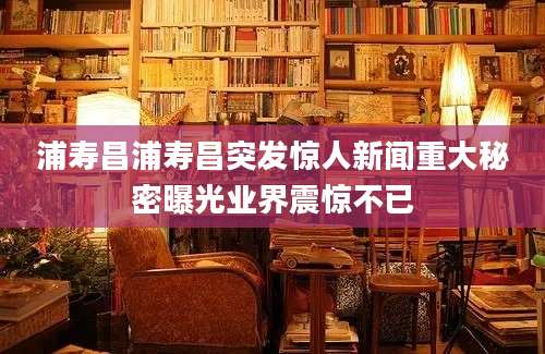 浦寿昌浦寿昌突发惊人新闻重大秘密曝光业界震惊不已