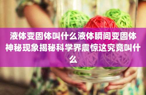 液体变固体叫什么液体瞬间变固体神秘现象揭秘科学界震惊这究竟叫什么