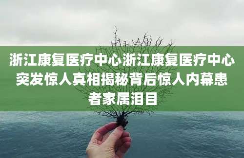 浙江康复医疗中心浙江康复医疗中心突发惊人真相揭秘背后惊人内幕患者家属泪目