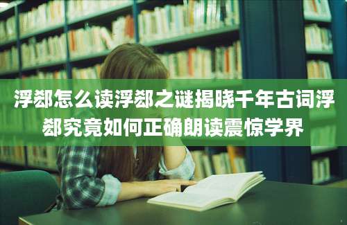浮郄怎么读浮郄之谜揭晓千年古词浮郄究竟如何正确朗读震惊学界