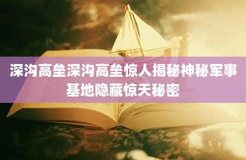 深沟高垒深沟高垒惊人揭秘神秘军事基地隐藏惊天秘密