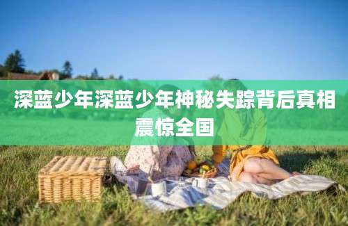 深蓝少年深蓝少年神秘失踪背后真相震惊全国