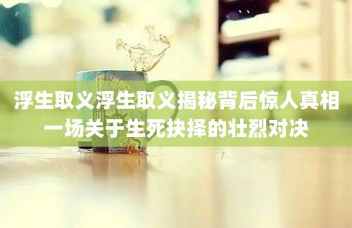 浮生取义浮生取义揭秘背后惊人真相一场关于生死抉择的壮烈对决