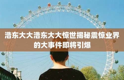 浩东大大浩东大大惊世揭秘震惊业界的大事件即将引爆