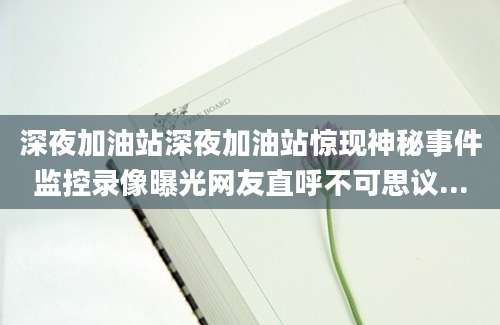 深夜加油站深夜加油站惊现神秘事件监控录像曝光网友直呼不可思议...