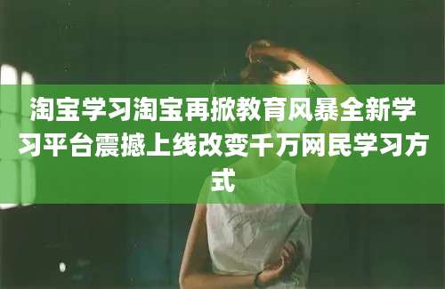 淘宝学习淘宝再掀教育风暴全新学习平台震撼上线改变千万网民学习方式