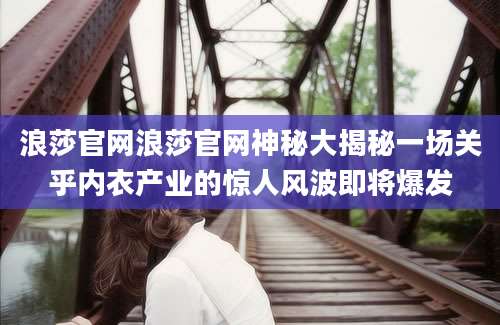 浪莎官网浪莎官网神秘大揭秘一场关乎内衣产业的惊人风波即将爆发