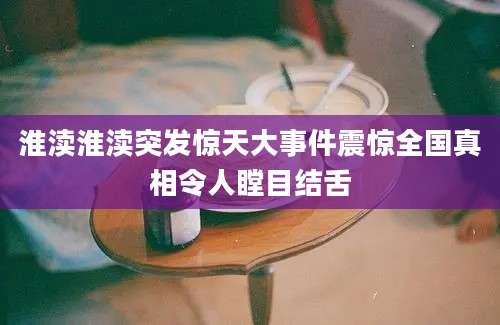 淮渎淮渎突发惊天大事件震惊全国真相令人瞠目结舌