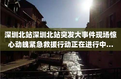 深圳北站深圳北站突发大事件现场惊心动魄紧急救援行动正在进行中...