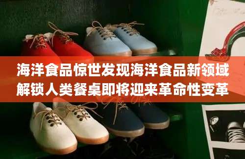 海洋食品惊世发现海洋食品新领域解锁人类餐桌即将迎来革命性变革