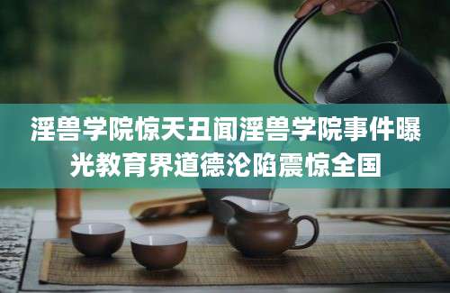 淫兽学院惊天丑闻淫兽学院事件曝光教育界道德沦陷震惊全国