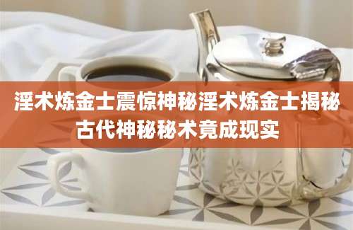 淫术炼金士震惊神秘淫术炼金士揭秘古代神秘秘术竟成现实