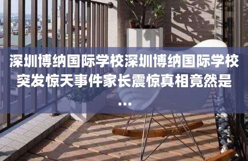 深圳博纳国际学校深圳博纳国际学校突发惊天事件家长震惊真相竟然是...
