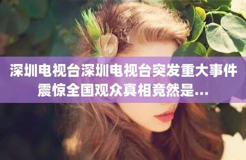 深圳电视台深圳电视台突发重大事件震惊全国观众真相竟然是...