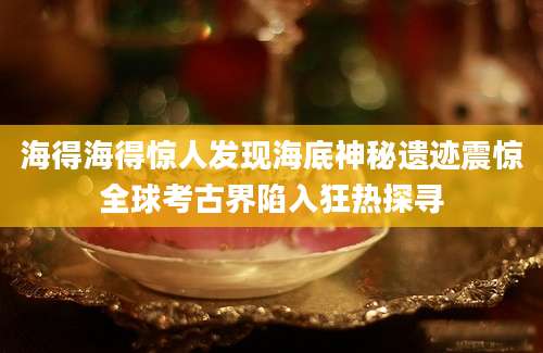 海得海得惊人发现海底神秘遗迹震惊全球考古界陷入狂热探寻