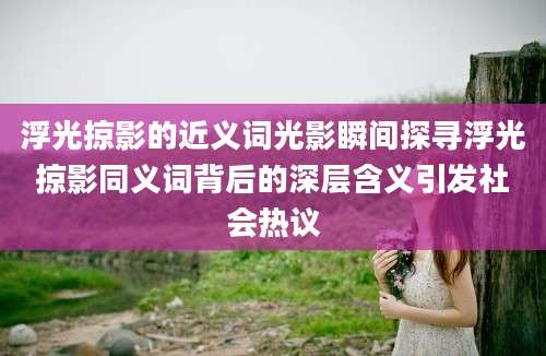 浮光掠影的近义词光影瞬间探寻浮光掠影同义词背后的深层含义引发社会热议
