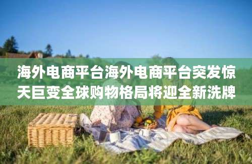 海外电商平台海外电商平台突发惊天巨变全球购物格局将迎全新洗牌