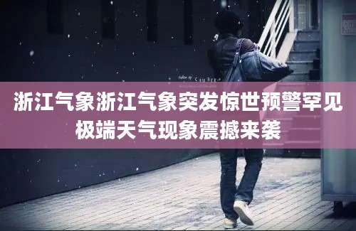 浙江气象浙江气象突发惊世预警罕见极端天气现象震撼来袭