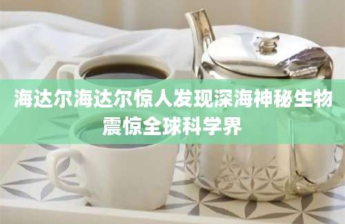 海达尔海达尔惊人发现深海神秘生物震惊全球科学界