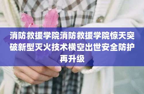 消防救援学院消防救援学院惊天突破新型灭火技术横空出世安全防护再升级