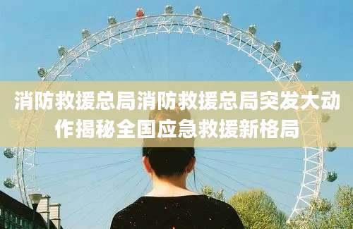 消防救援总局消防救援总局突发大动作揭秘全国应急救援新格局