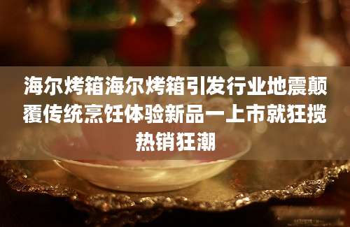 海尔烤箱海尔烤箱引发行业地震颠覆传统烹饪体验新品一上市就狂揽热销狂潮