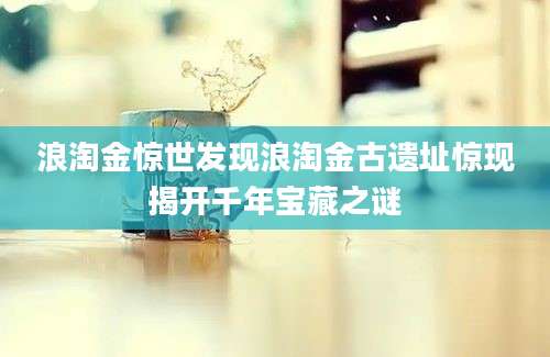浪淘金惊世发现浪淘金古遗址惊现揭开千年宝藏之谜