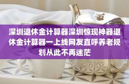 深圳退休金计算器深圳惊现神器退休金计算器一上线网友直呼养老规划从此不再迷茫
