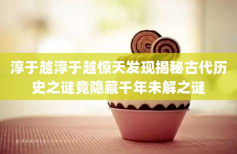 淳于越淳于越惊天发现揭秘古代历史之谜竟隐藏千年未解之谜