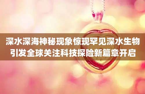 深水深海神秘现象惊现罕见深水生物引发全球关注科技探险新篇章开启