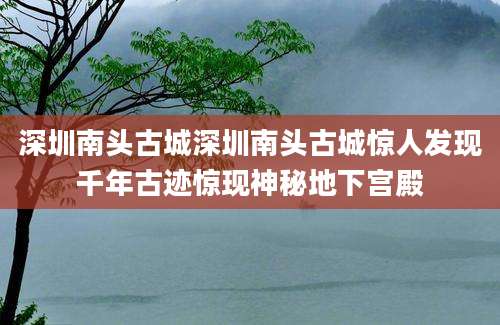 深圳南头古城深圳南头古城惊人发现千年古迹惊现神秘地下宫殿