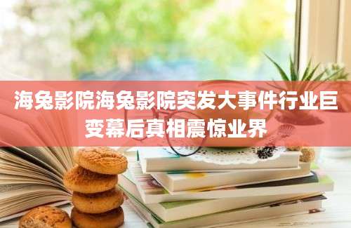 海兔影院海兔影院突发大事件行业巨变幕后真相震惊业界