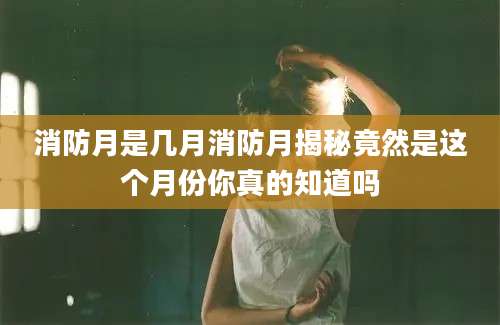 消防月是几月消防月揭秘竟然是这个月份你真的知道吗