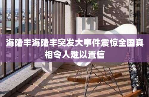 海陆丰海陆丰突发大事件震惊全国真相令人难以置信