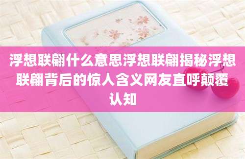 浮想联翩什么意思浮想联翩揭秘浮想联翩背后的惊人含义网友直呼颠覆认知