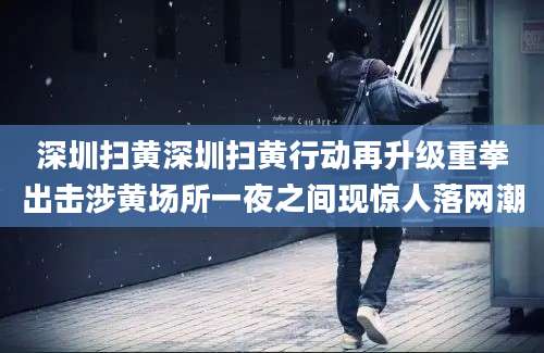 深圳扫黄深圳扫黄行动再升级重拳出击涉黄场所一夜之间现惊人落网潮