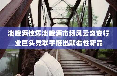 淡啤酒惊爆淡啤酒市场风云突变行业巨头竟联手推出颠覆性新品