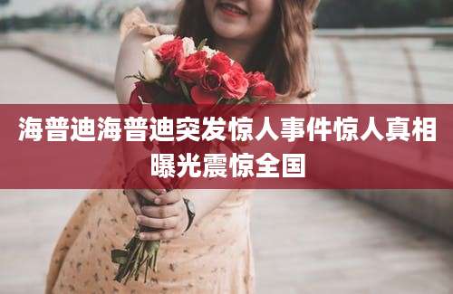 海普迪海普迪突发惊人事件惊人真相曝光震惊全国