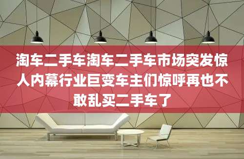 淘车二手车淘车二手车市场突发惊人内幕行业巨变车主们惊呼再也不敢乱买二手车了