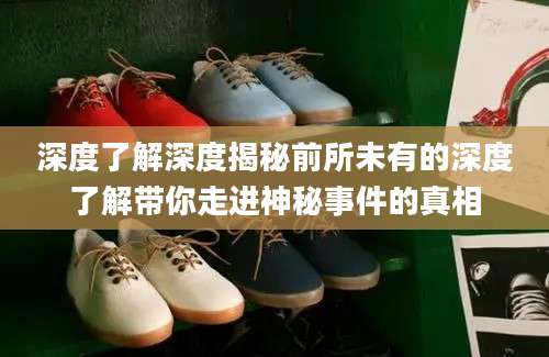 深度了解深度揭秘前所未有的深度了解带你走进神秘事件的真相