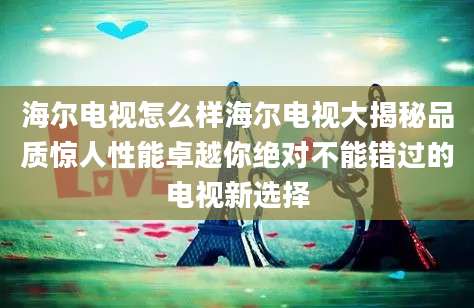 海尔电视怎么样海尔电视大揭秘品质惊人性能卓越你绝对不能错过的电视新选择