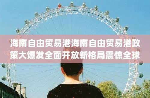 海南自由贸易港海南自由贸易港政策大爆发全面开放新格局震惊全球