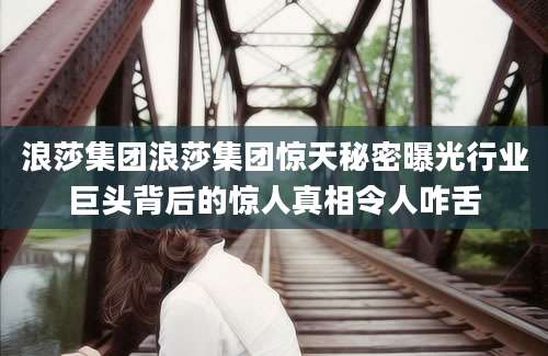 浪莎集团浪莎集团惊天秘密曝光行业巨头背后的惊人真相令人咋舌