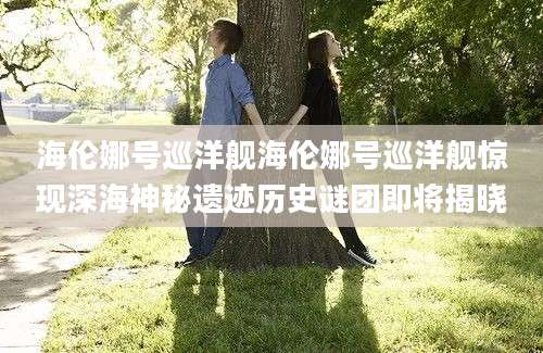 海伦娜号巡洋舰海伦娜号巡洋舰惊现深海神秘遗迹历史谜团即将揭晓